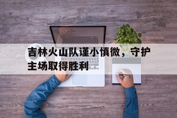 吉林火山队谨小慎微，守护主场取得胜利