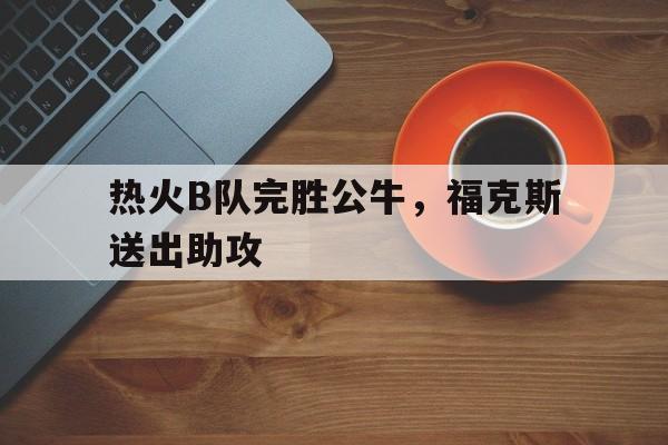 热火B队完胜公牛，福克斯送出助攻